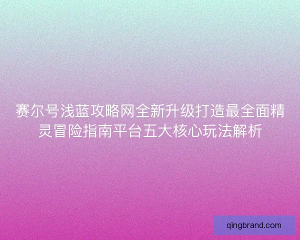 赛尔号浅蓝攻略网全新升级打造最全面精灵冒险指南平台五大核心玩法解析
