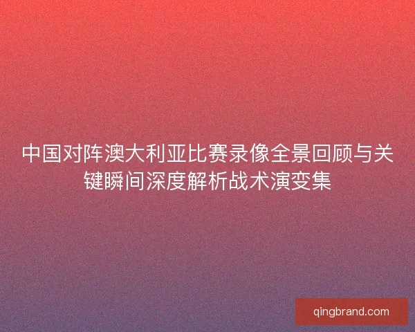 中国对阵澳大利亚比赛录像全景回顾与关键瞬间深度解析战术演变集