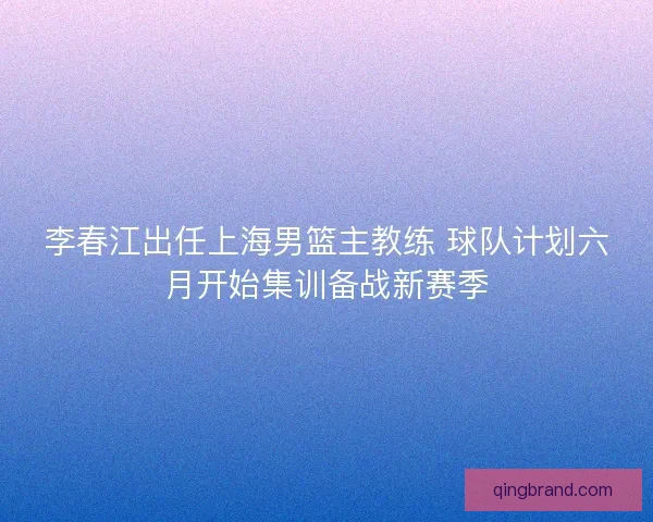李春江出任上海男篮主教练 球队计划六月开始集训备战新赛季