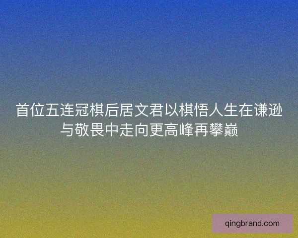 首位五连冠棋后居文君以棋悟人生在谦逊与敬畏中走向更高峰再攀巅