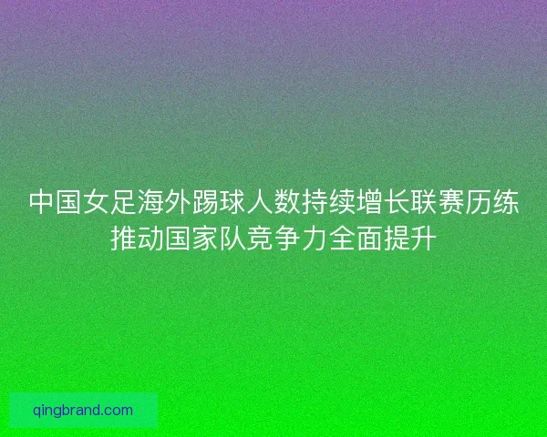 中国女足海外踢球人数持续增长联赛历练推动国家队竞争力全面提升