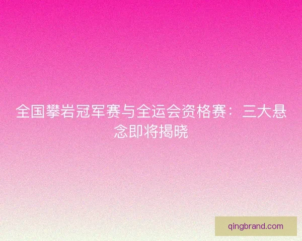 全国攀岩冠军赛与全运会资格赛：三大悬念即将揭晓